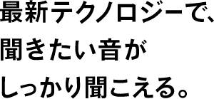 最新テクノロジーで、聞きたい音がしっかり聞こえる。